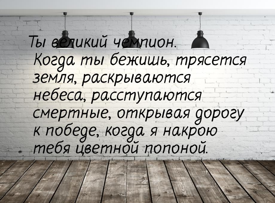 Ты великий чемпион. Когда ты бежишь, трясется земля, раскрываются небеса, расступаются сме