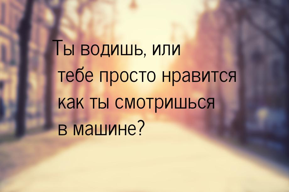 Ты водишь, или тебе просто нравится как ты смотришься в машине?