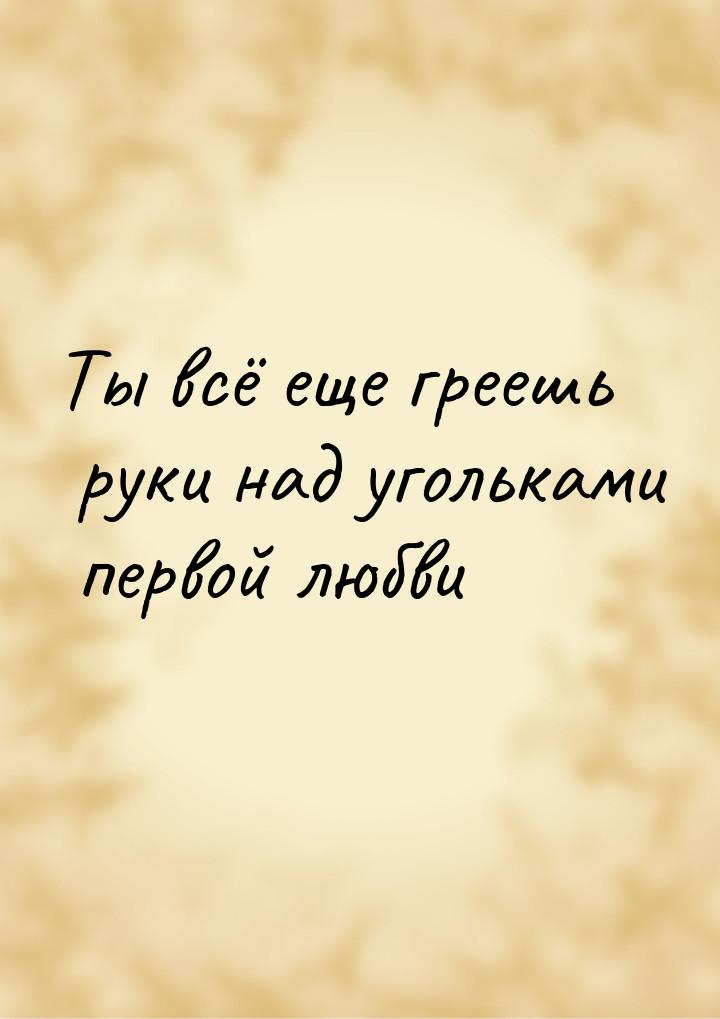 Ты всё еще греешь руки над угольками первой любви