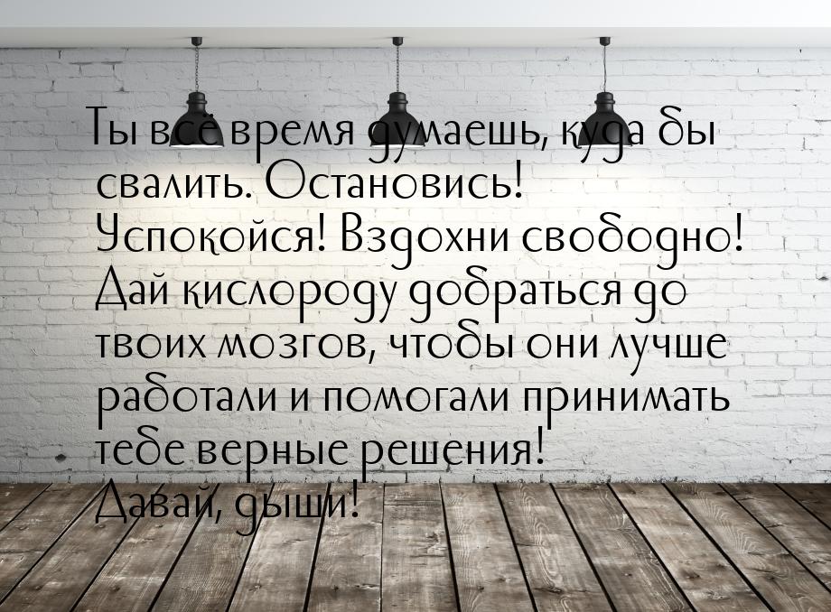 Ты всё время думаешь, куда бы свалить. Остановись! Успокойся! Вздохни свободно! Дай кислор