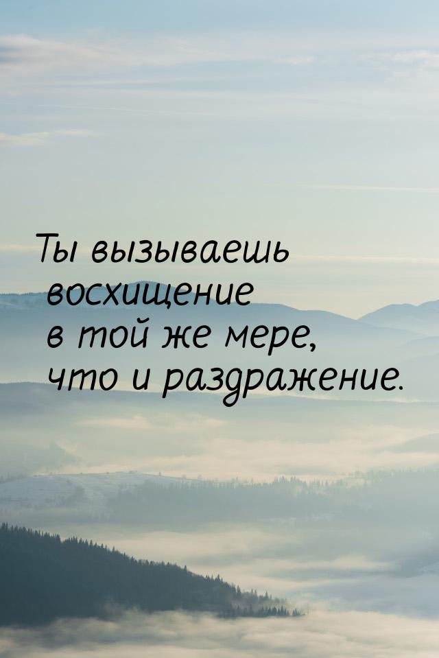 Ты вызываешь восхищение в той же мере, что и раздражение.