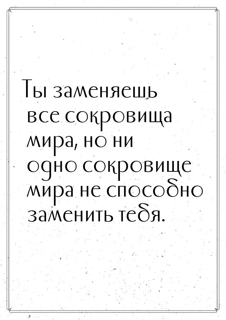 Ты заменяешь все сокровища мира, но ни одно сокровище мира не способно заменить тебя.