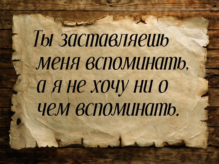 Ты заставляешь меня вспоминать, а я не хочу ни о чем вспоминать.