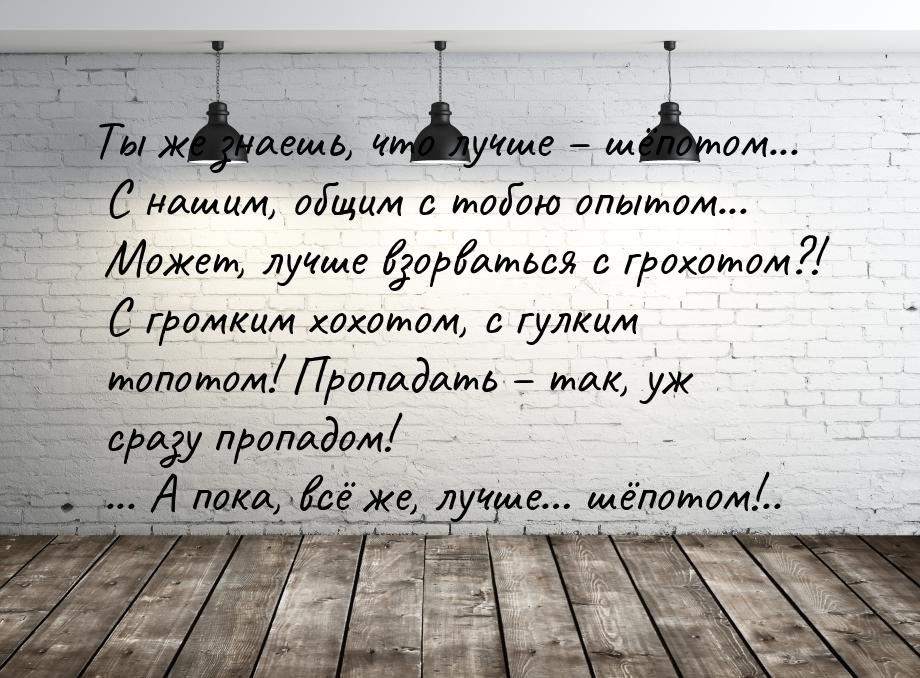 Ты же знаешь, что лучше – шёпотом... С нашим, общим с тобою опытом... Может, лучше взорват