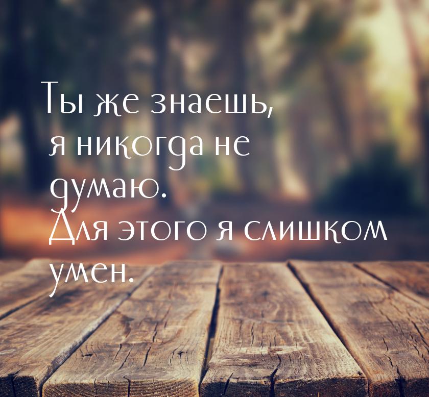 Ты же знаешь, я никогда не думаю. Для этого я слишком умен.