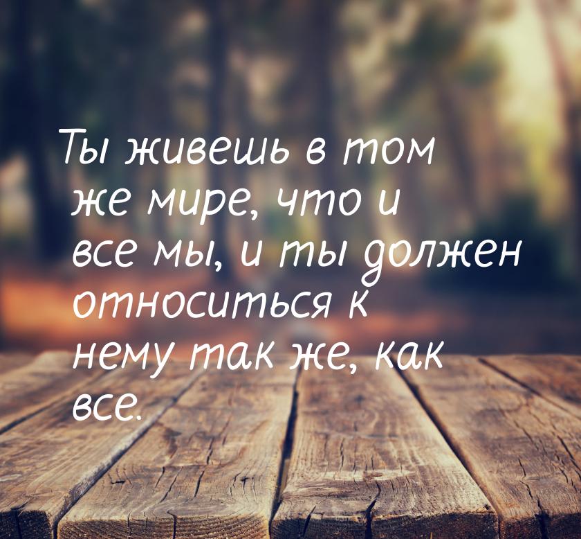 Ты живешь в том же мире, что и все мы, и ты должен относиться к нему так же, как все.