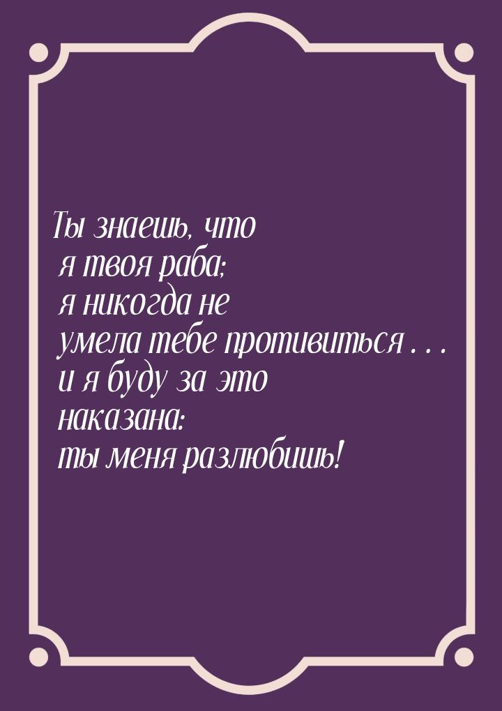 Ты знаешь, что я твоя раба; я никогда не умела тебе противиться… и я буду за это наказана: