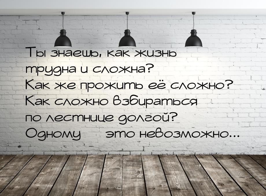 Ты знаешь, как жизнь трудна и сложна? Как же прожить её сложно? Как сложно взбираться по л