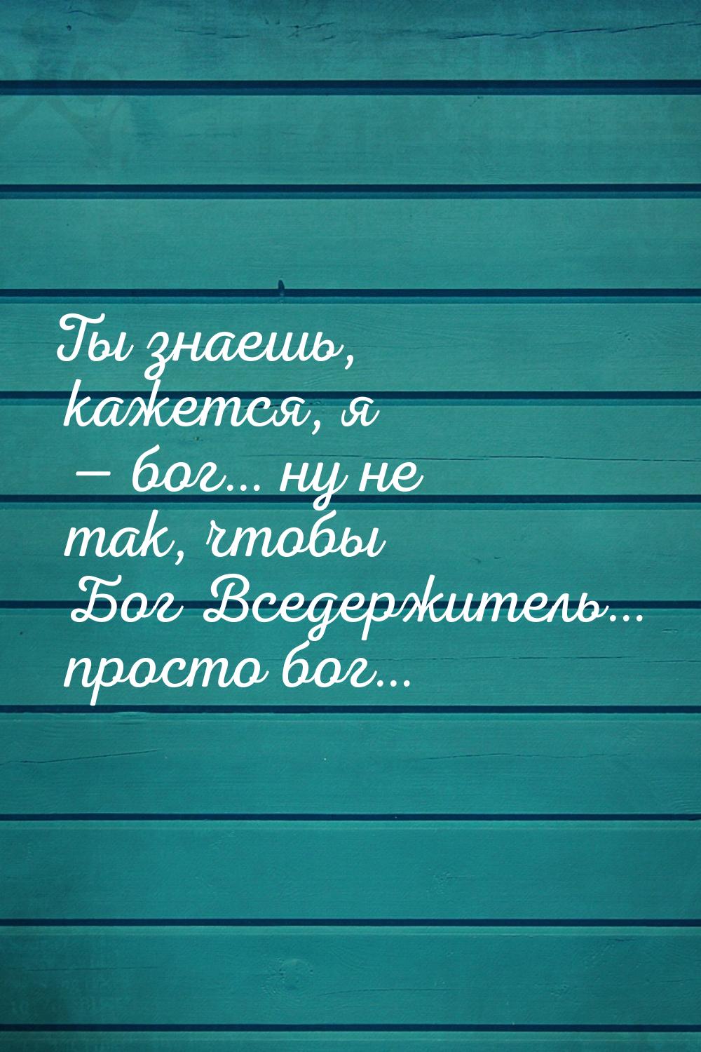 Ты знаешь, кажется, я — бог… ну не так, чтобы Бог Вседержитель… просто бог…