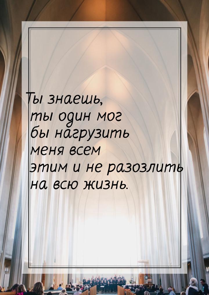 Ты знаешь, ты один мог бы нагрузить меня всем этим и не разозлить на всю жизнь.