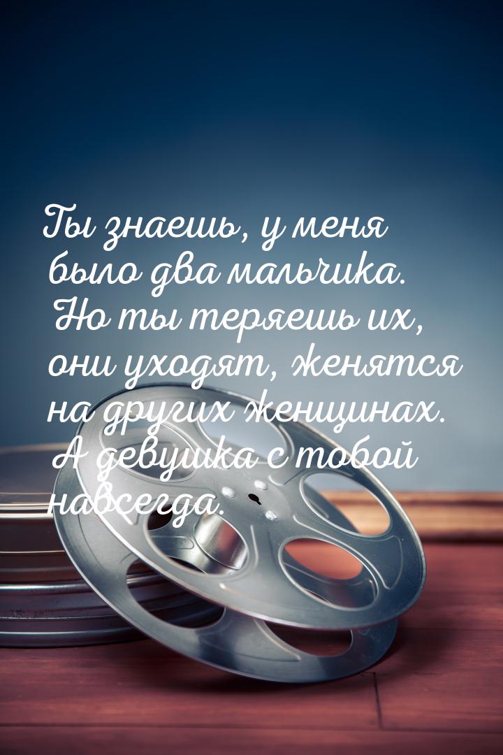 Ты знаешь, у меня было два мальчика. Но ты теряешь их, они уходят, женятся на других женщи