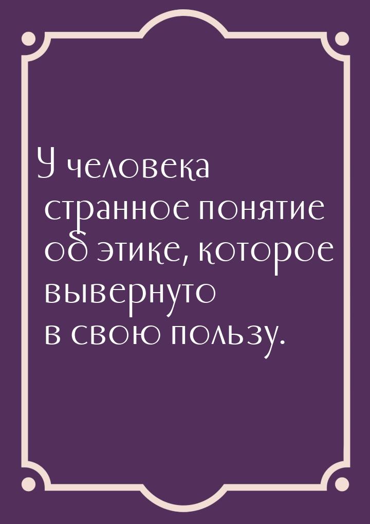 У человека странное понятие об этике, которое вывернуто в свою пользу.