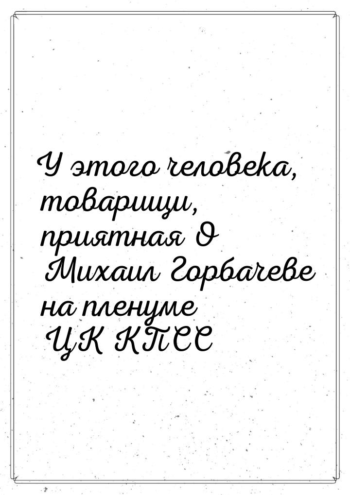 У этого человека, товарищи, приятная О Михаил Горбачеве на пленуме ЦК КПСС