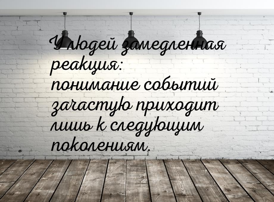 У людей замедленная реакция: понимание событий зачастую приходит лишь к следующим поколени