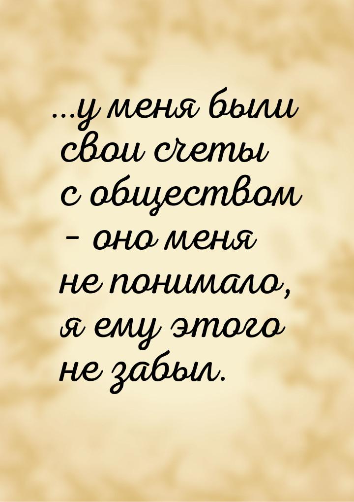 …у меня были свои счеты с обществом – оно меня не понимало, я ему этого не забыл.