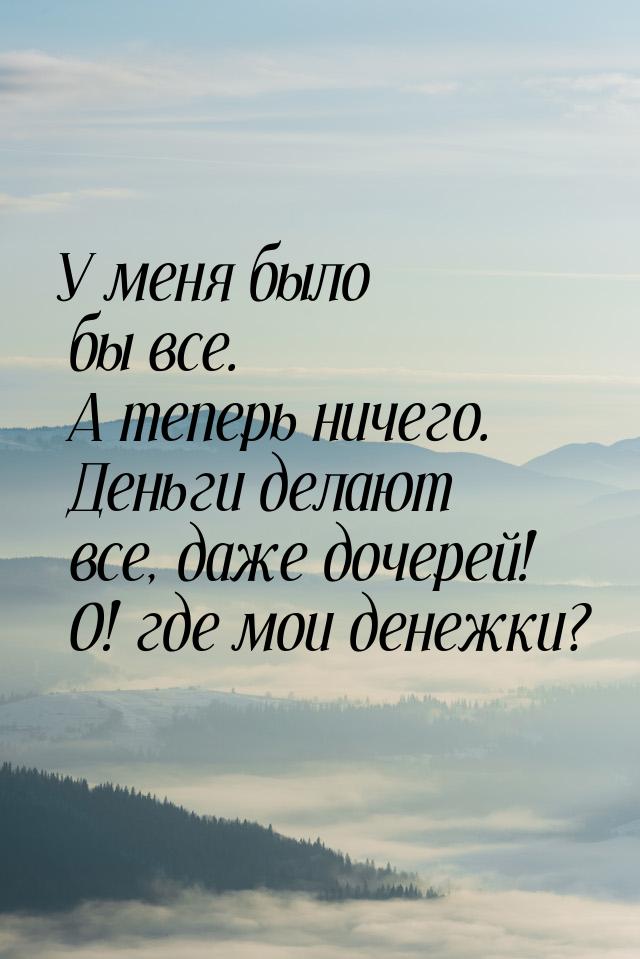 У меня было бы все. А теперь ничего. Деньги делают все, даже дочерей! О! где мои денежки?