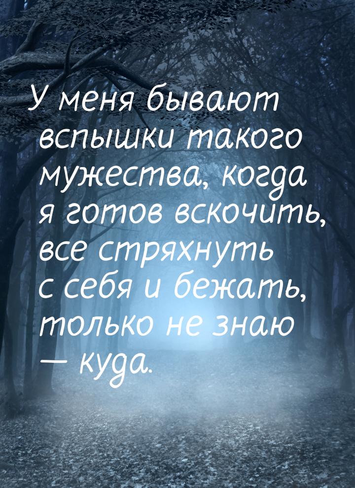 У меня бывают вспышки такого мужества, когда я готов вскочить, все стряхнуть с себя и бежа