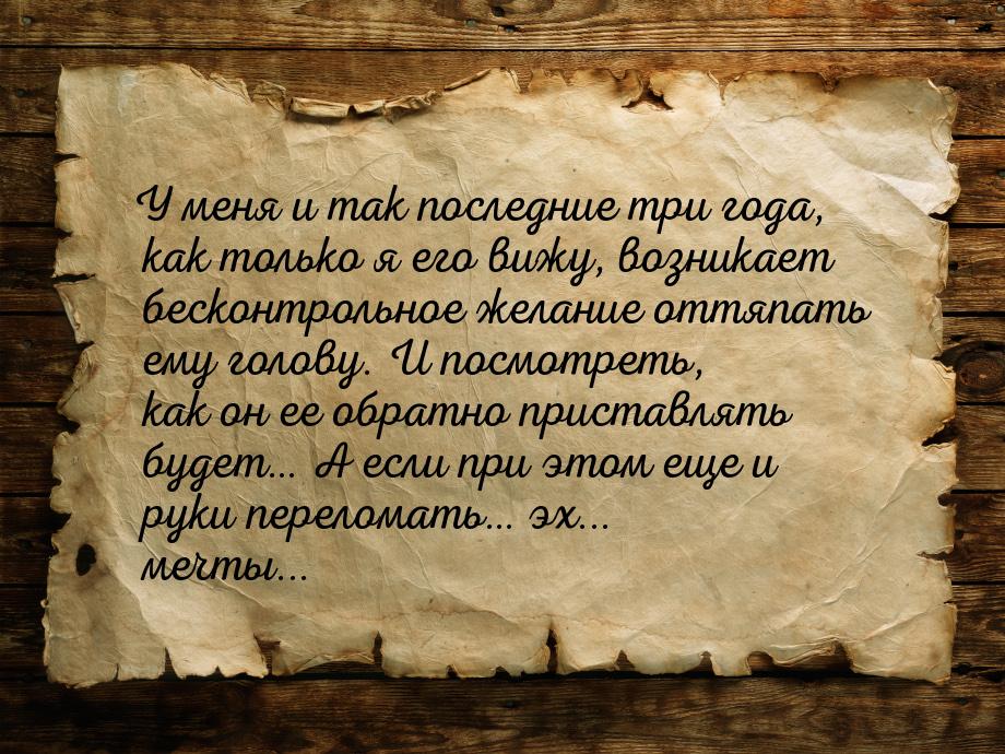 У меня и так последние три года, как только я его вижу, возникает бесконтрольное желание о