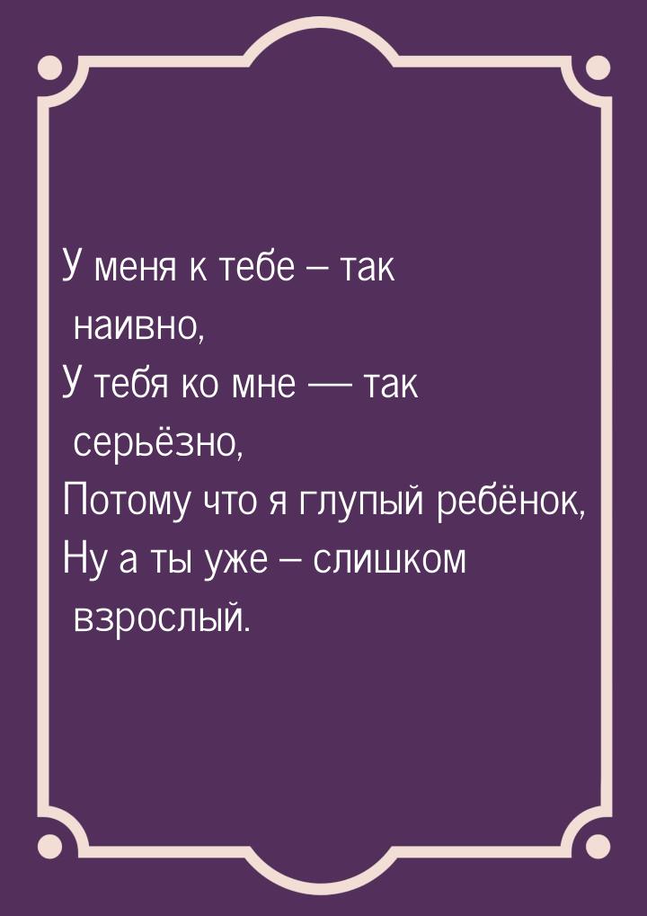 У меня к тебе – так наивно, У тебя ко мне  так серьёзно, Потому что я глупый ребёно