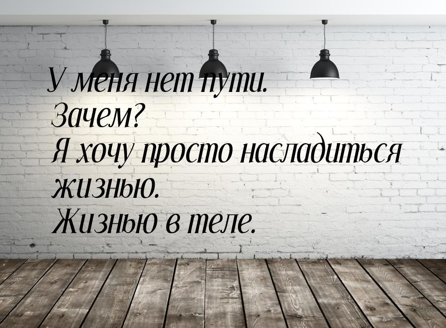 У меня нет пути. Зачем? Я хочу просто насладиться жизнью. Жизнью в теле.