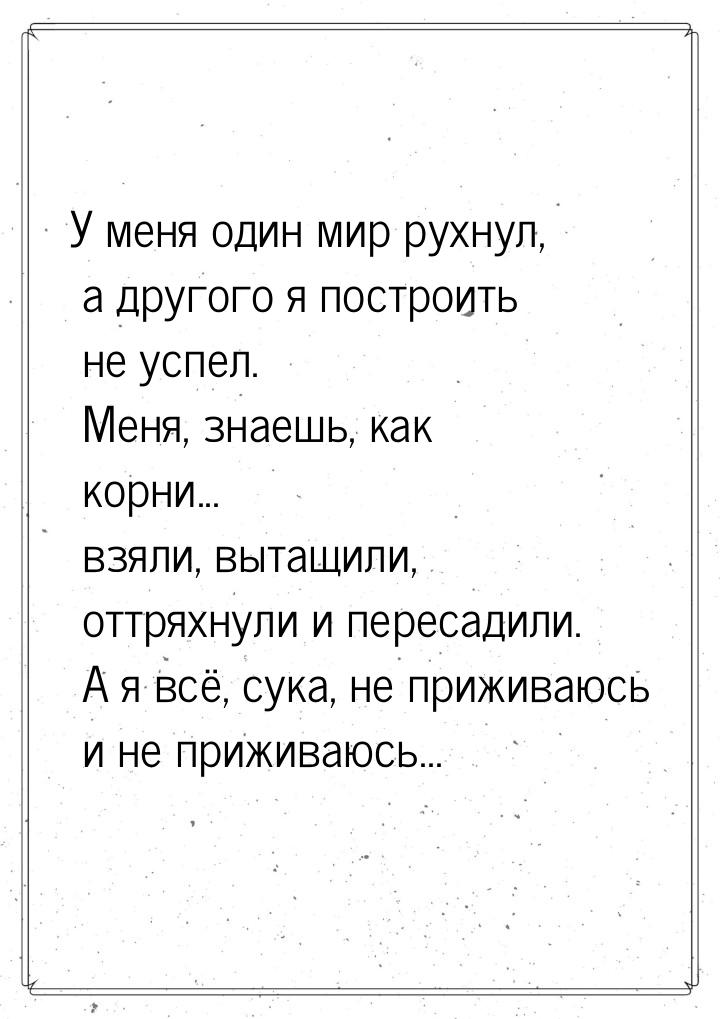 У меня один мир рухнул, а другого я построить не успел. Меня, знаешь, как корни... взяли, 