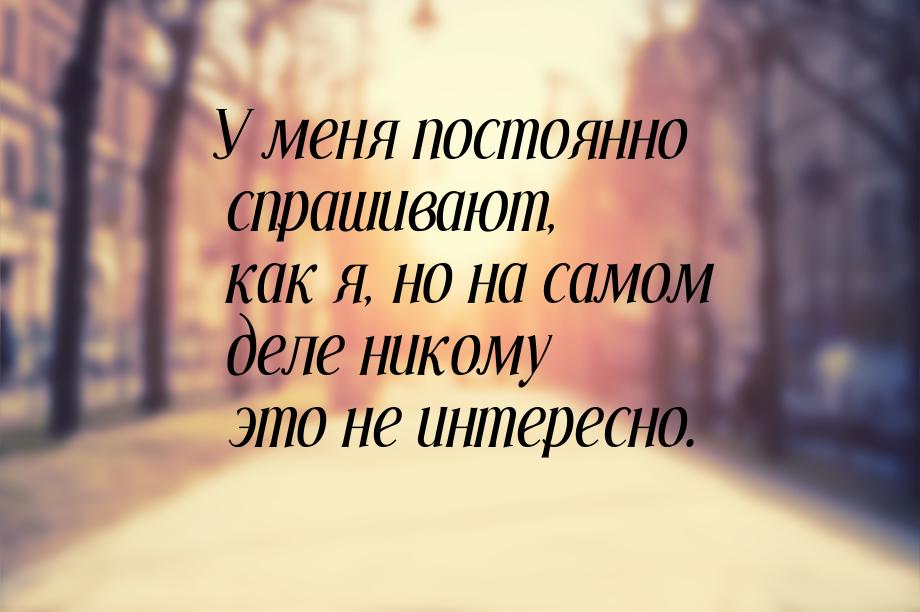 У меня постоянно спрашивают, как я, но на самом деле никому это не интересно.