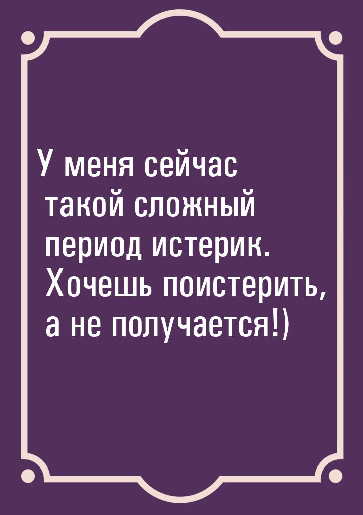 У меня сейчас такой сложный период истерик. Хочешь поистерить, а не получается!)