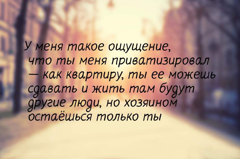 У меня такое ощущение, что ты меня приватизировал  как квартиру, ты ее можешь сдава