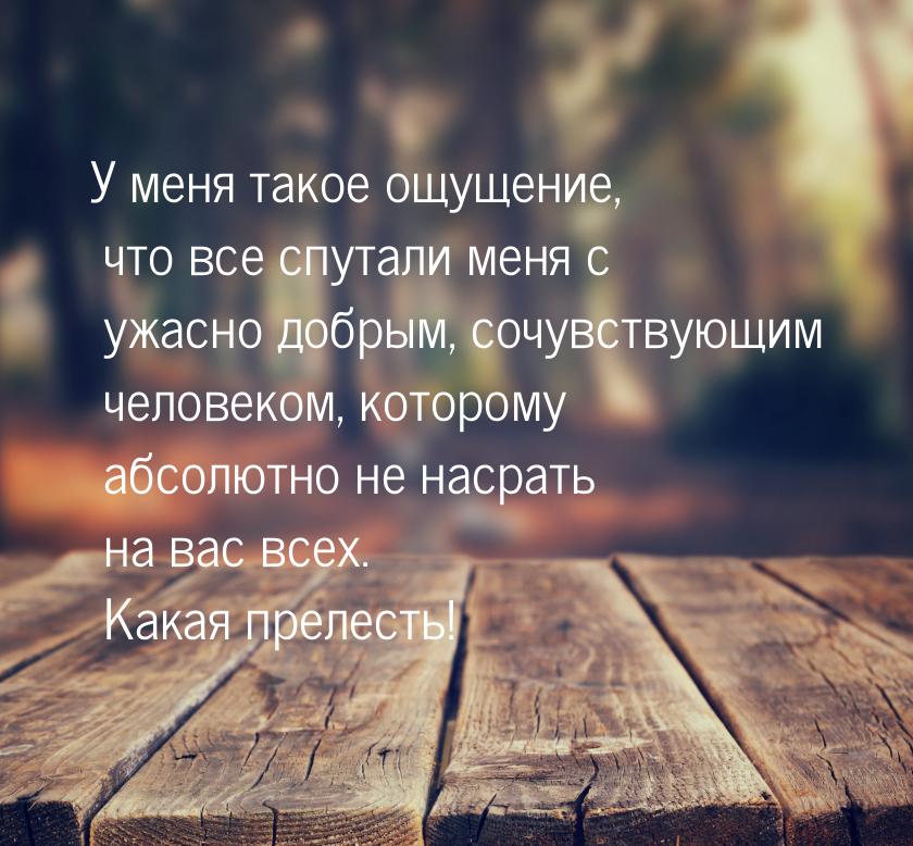 У меня такое ощущение, что все спутали меня с ужасно добрым, сочувствующим человеком, кото