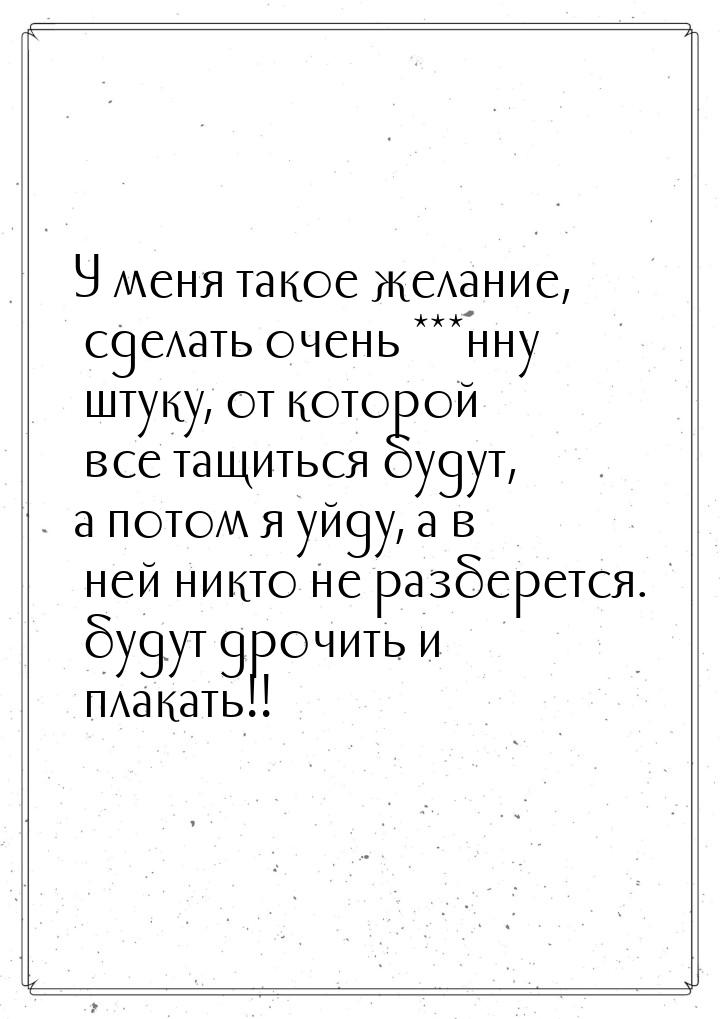 У меня такое желание, сделать очень ***нну штуку, от которой все тащиться будут, а потом я