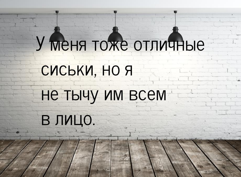 У меня тоже отличные сиськи, но я не тычу им всем в лицо.