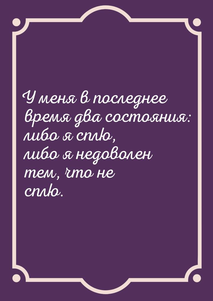 У меня в последнее время два состояния: либо я сплю, либо я недоволен тем, что не сплю.