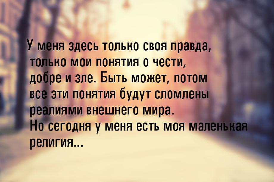 У меня здесь только своя правда, только мои понятия о чести, добре и зле. Быть может, пото