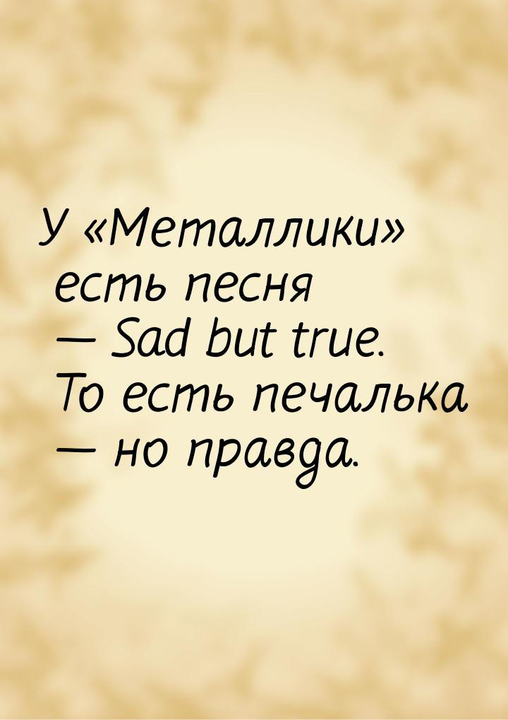 У «Металлики» есть песня  Sad but true. То есть печалька  но правда.