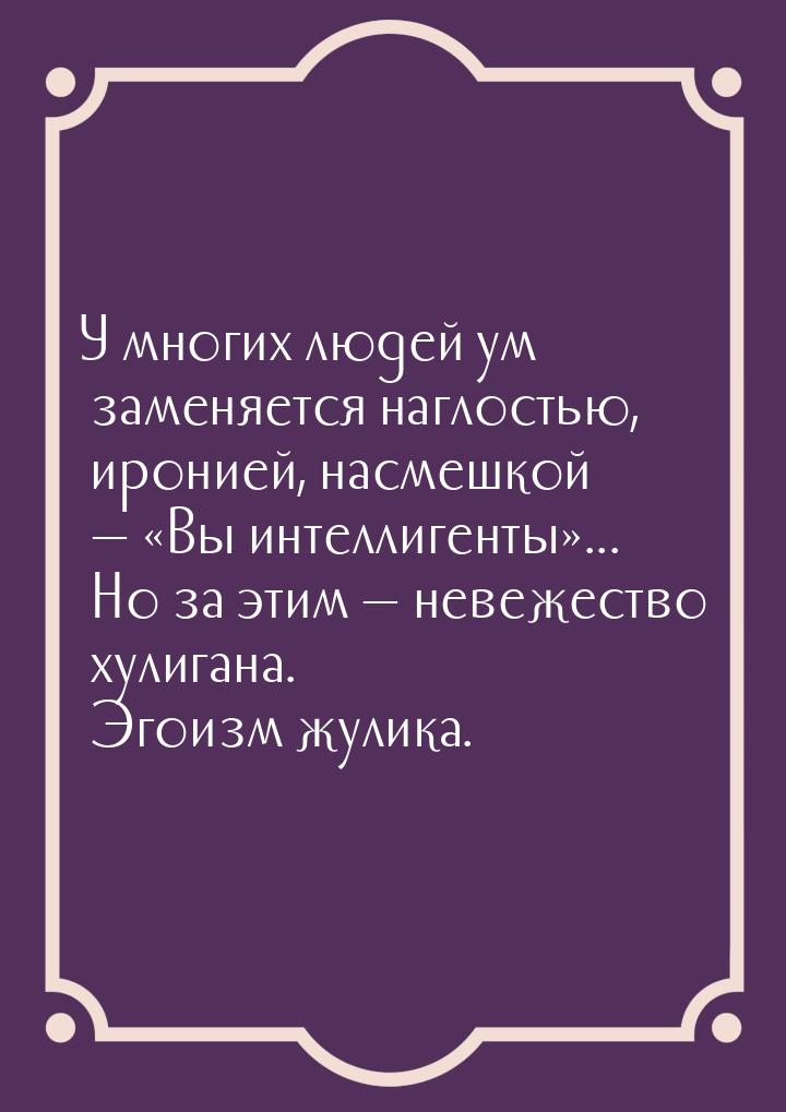 У многих людей ум заменяется наглостью, иронией, насмешкой  Вы интеллигенты&