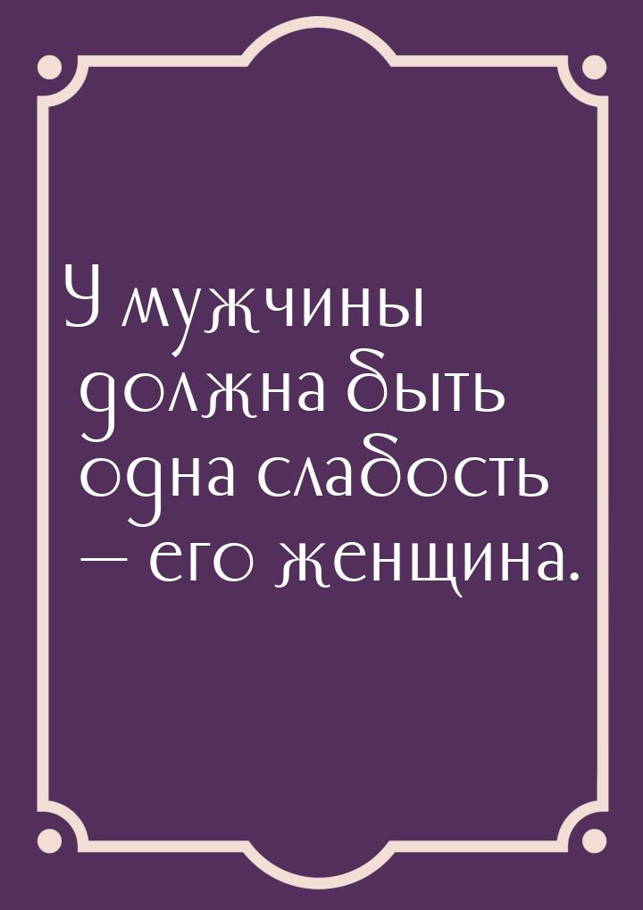 У мужчины должна быть одна слабость  его женщина.