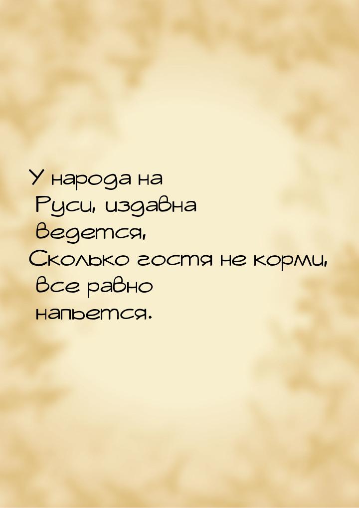 У народа на Руси, издавна ведется, Сколько гостя не корми, все равно напьется.