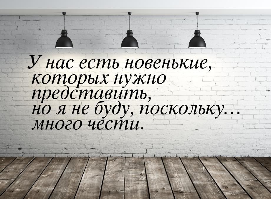 У нас есть новенькие, которых нужно представить, но я не буду, поскольку… много чести.