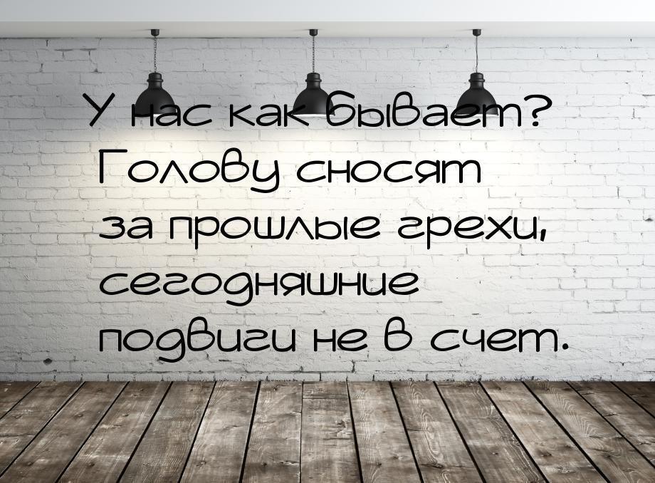 У нас как бывает? Голову сносят за прошлые грехи, сегодняшние подвиги не в счет.