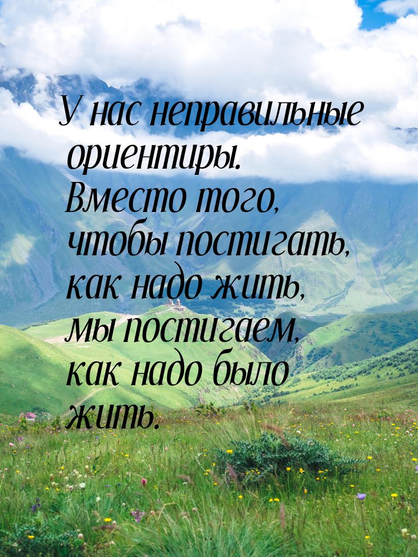 У нас неправильные ориентиры. Вместо того, чтобы постигать, как надо жить, мы постигаем, к