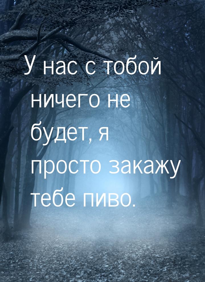 У нас с тобой ничего не будет, я просто закажу тебе пиво.