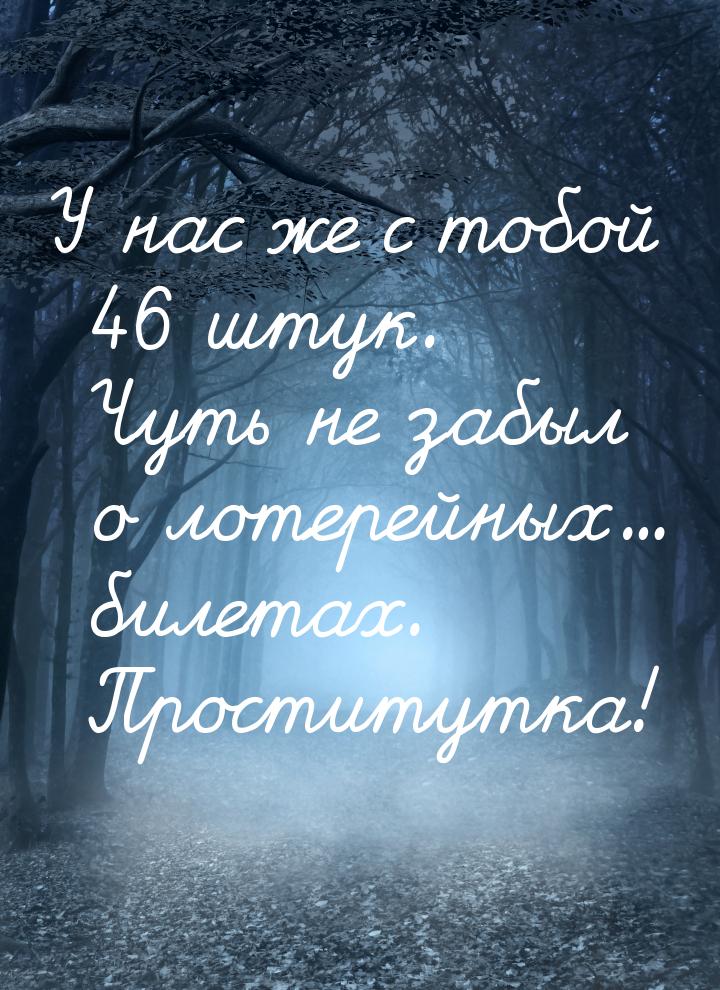 У нас же с тобой 46 штук. Чуть не забыл о лотерейных... билетах. Проститутка!