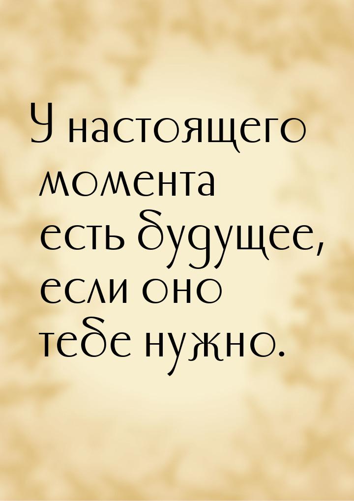 У настоящего момента есть будущее, если оно тебе нужно.