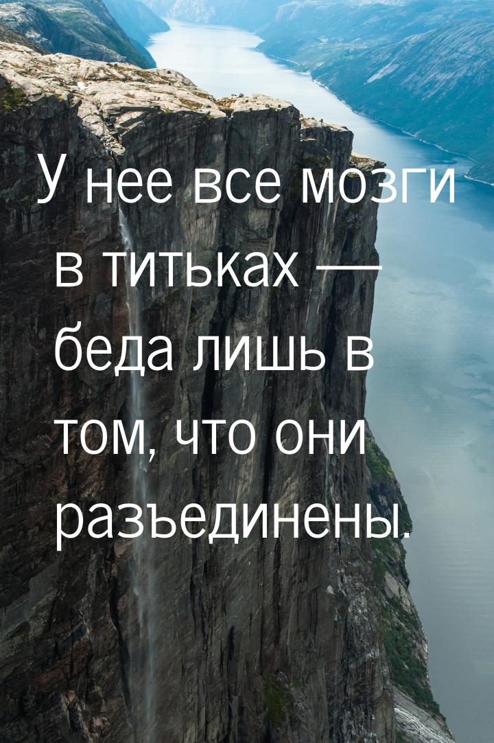 У нее все мозги в титьках  беда лишь в том, что они разъединены.