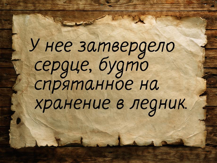 У нее затвердело сердце, будто спрятанное на хранение в ледник.