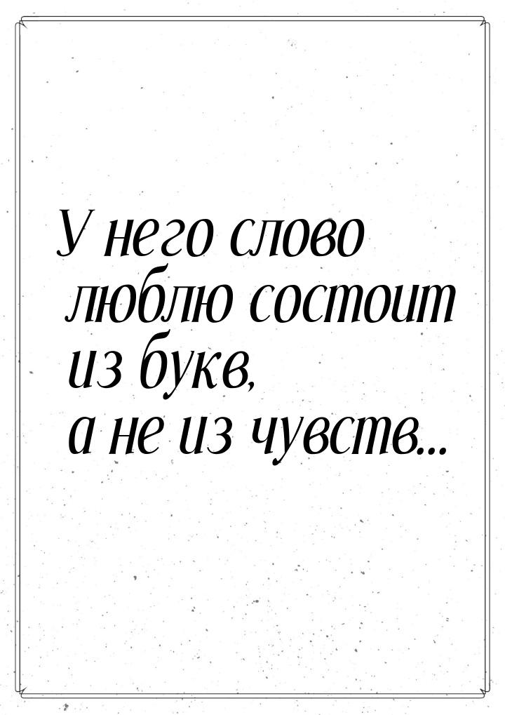 У него слово люблю состоит из букв, а не из чувств...