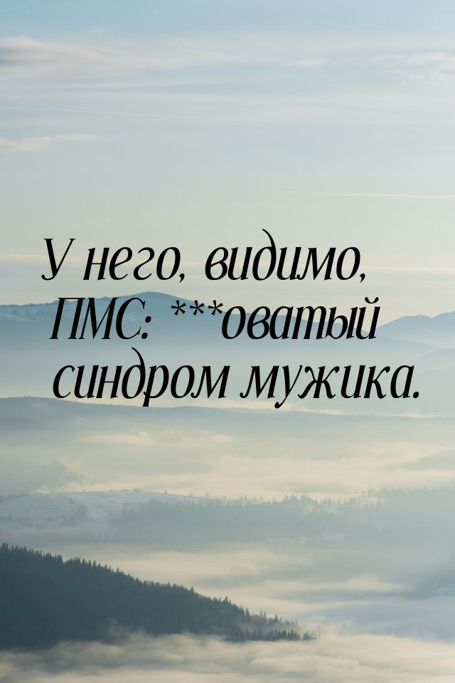 У него, видимо, ПМС: ***оватый синдром мужика.