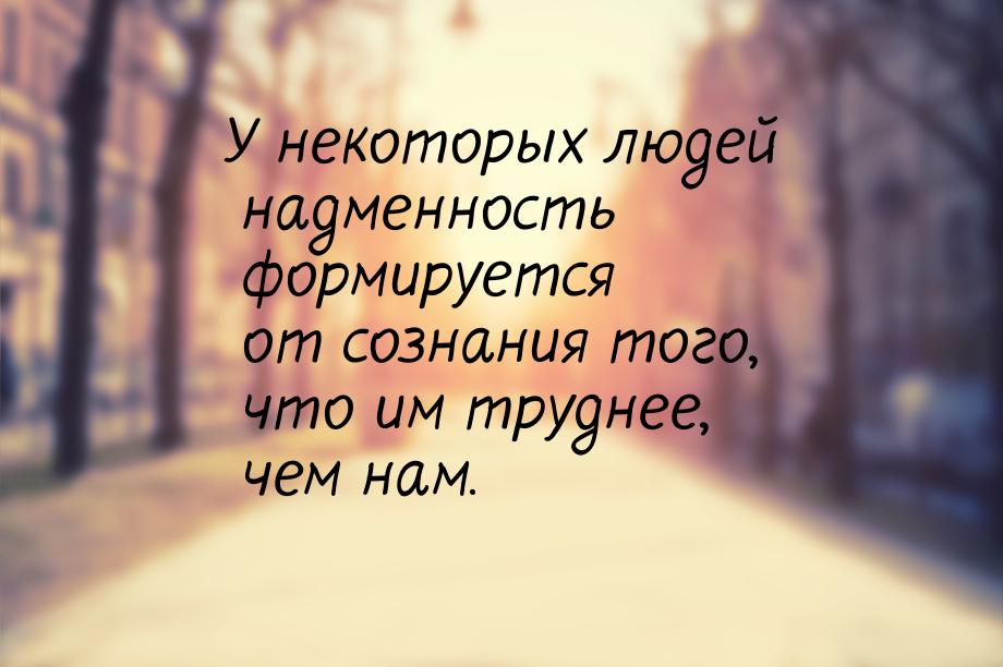 У некоторых людей надменность формируется от сознания того, что им труднее, чем нам.