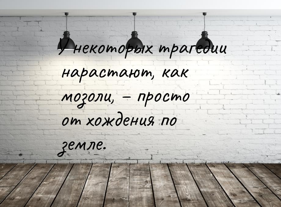 У некоторых трагедии нарастают, как мозоли, – просто от хождения по земле.