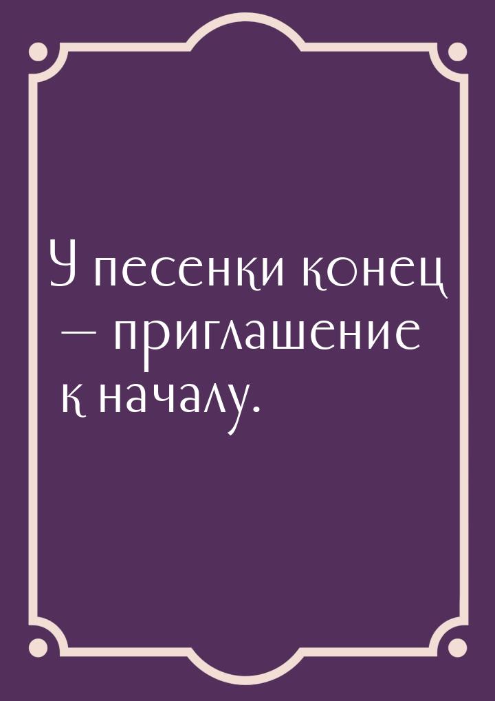 У песенки конец  приглашение к началу.